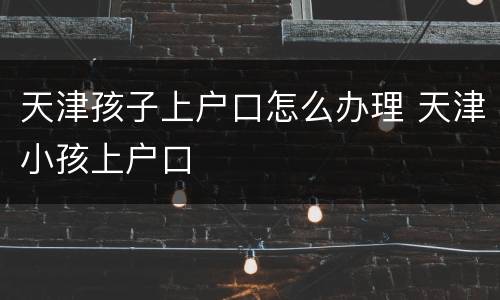 天津孩子上户口怎么办理 天津小孩上户口