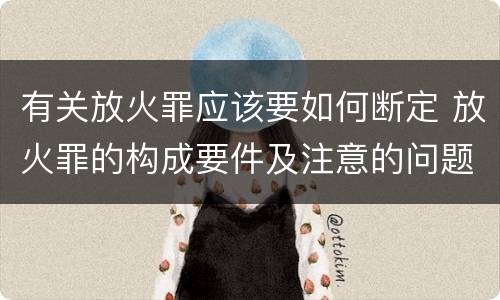 有关放火罪应该要如何断定 放火罪的构成要件及注意的问题