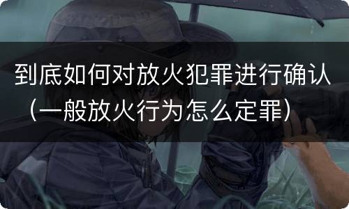 到底如何对放火犯罪进行确认（一般放火行为怎么定罪）