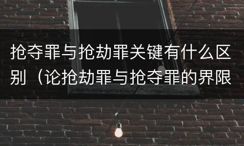 抢夺罪与抢劫罪关键有什么区别（论抢劫罪与抢夺罪的界限）