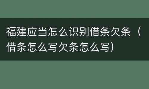 福建应当怎么识别借条欠条（借条怎么写欠条怎么写）