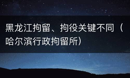黑龙江拘留、拘役关键不同（哈尔滨行政拘留所）