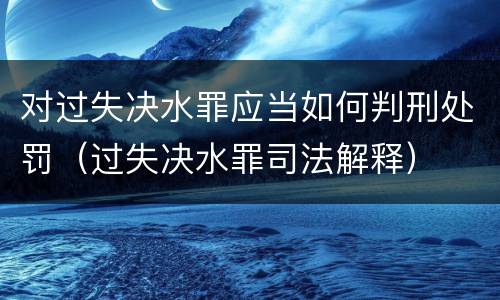 对过失决水罪应当如何判刑处罚（过失决水罪司法解释）