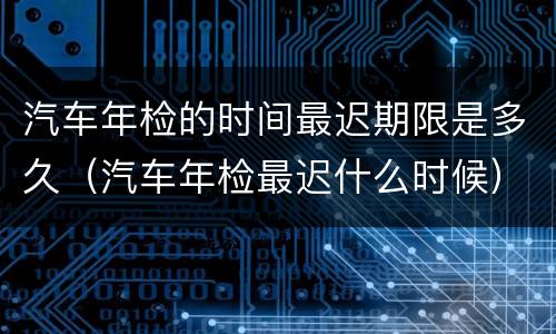 汽车年检的时间最迟期限是多久（汽车年检最迟什么时候）