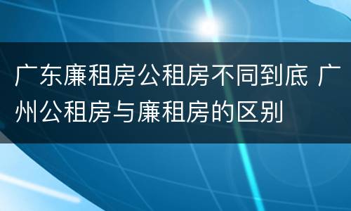 广东廉租房公租房不同到底 广州公租房与廉租房的区别