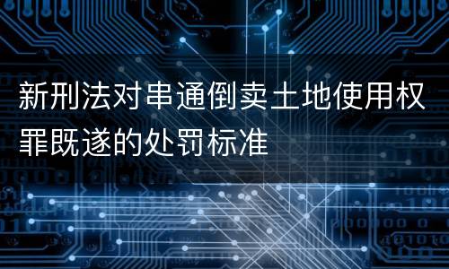 新刑法对串通倒卖土地使用权罪既遂的处罚标准