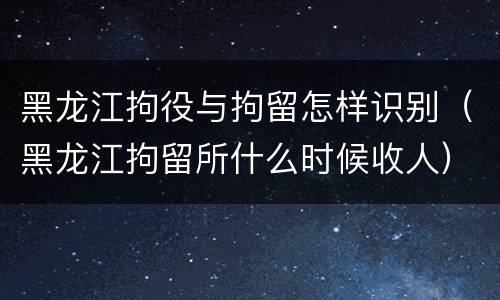 黑龙江拘役与拘留怎样识别（黑龙江拘留所什么时候收人）
