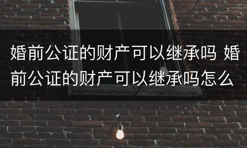 婚前公证的财产可以继承吗 婚前公证的财产可以继承吗怎么办