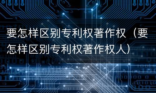 要怎样区别专利权著作权（要怎样区别专利权著作权人）