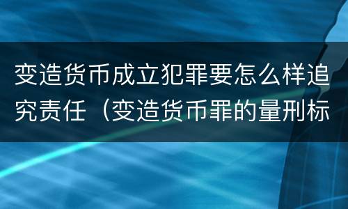 变造货币成立犯罪要怎么样追究责任（变造货币罪的量刑标准）