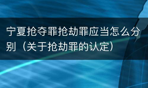 宁夏抢夺罪抢劫罪应当怎么分别（关于抢劫罪的认定）