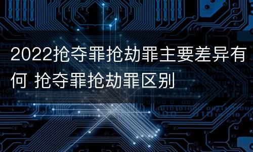 2022抢夺罪抢劫罪主要差异有何 抢夺罪抢劫罪区别