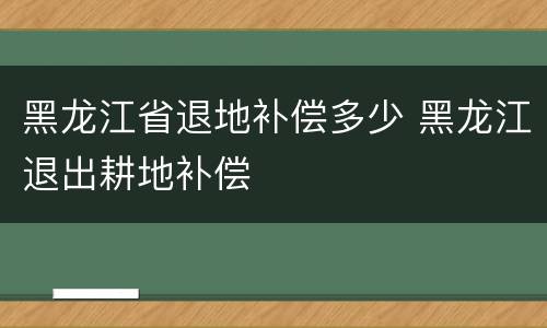 黑龙江省退地补偿多少 黑龙江退出耕地补偿