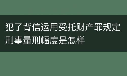 犯了背信运用受托财产罪规定刑事量刑幅度是怎样