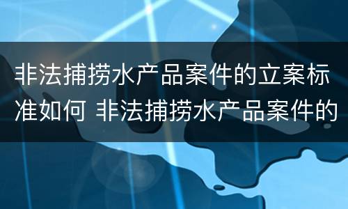 非法捕捞水产品案件的立案标准如何 非法捕捞水产品案件的立案标准如何确定