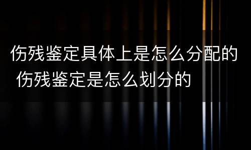 伤残鉴定具体上是怎么分配的 伤残鉴定是怎么划分的