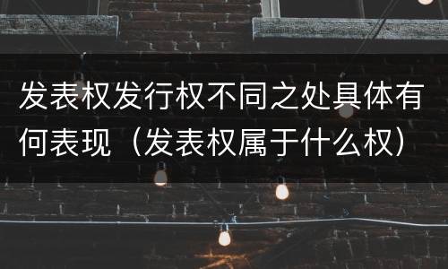 发表权发行权不同之处具体有何表现（发表权属于什么权）