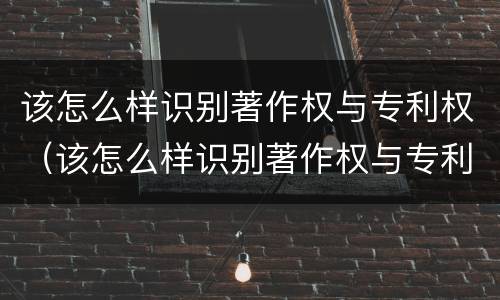 该怎么样识别著作权与专利权（该怎么样识别著作权与专利权的关系）