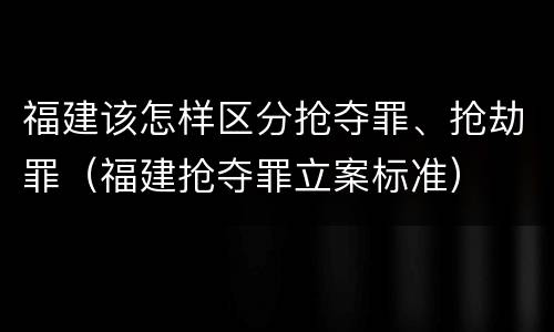 福建该怎样区分抢夺罪、抢劫罪（福建抢夺罪立案标准）