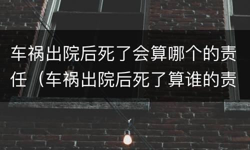 车祸出院后死了会算哪个的责任（车祸出院后死了算谁的责任）