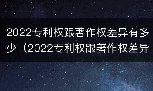 2022专利权跟著作权差异有多少（2022专利权跟著作权差异有多少年）