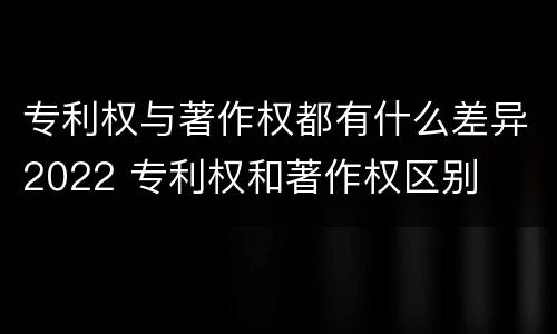 专利权与著作权都有什么差异2022 专利权和著作权区别