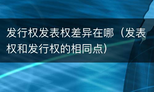 发行权发表权差异在哪（发表权和发行权的相同点）