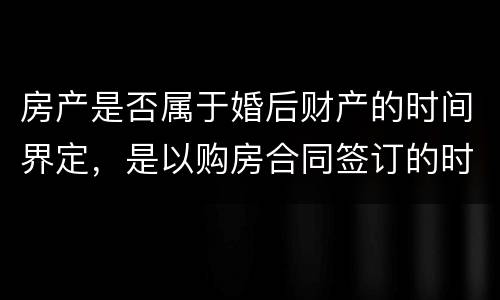 房产是否属于婚后财产的时间界定，是以购房合同签订的时间为准还是以房产证上的时间