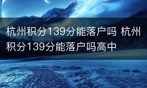 杭州积分139分能落户吗 杭州积分139分能落户吗高中