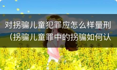 对拐骗儿童犯罪应怎么样量刑（拐骗儿童罪中的拐骗如何认定）