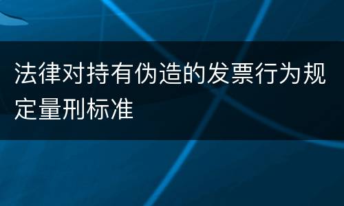 法律对持有伪造的发票行为规定量刑标准