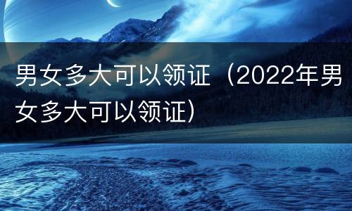 男女多大可以领证（2022年男女多大可以领证）