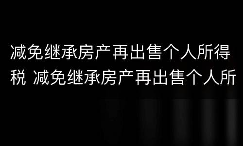 减免继承房产再出售个人所得税 减免继承房产再出售个人所得税吗