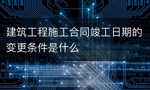 建筑工程施工合同竣工日期的变更条件是什么
