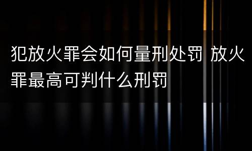 犯放火罪会如何量刑处罚 放火罪最高可判什么刑罚