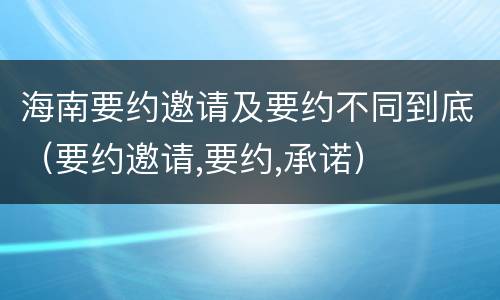 海南要约邀请及要约不同到底（要约邀请,要约,承诺）
