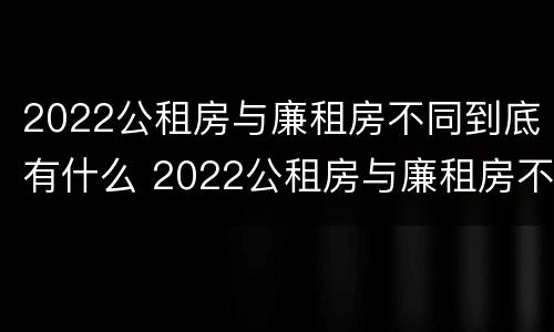 2022公租房与廉租房不同到底有什么 2022公租房与廉租房不同到底有什么区别