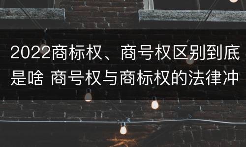 2022商标权、商号权区别到底是啥 商号权与商标权的法律冲突与解决