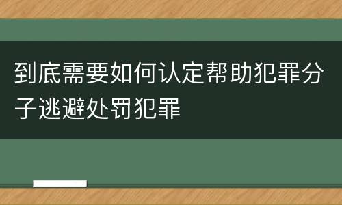 到底需要如何认定帮助犯罪分子逃避处罚犯罪