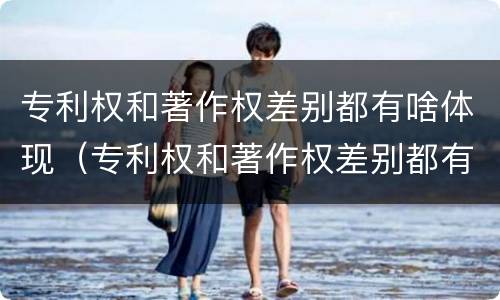 专利权和著作权差别都有啥体现（专利权和著作权差别都有啥体现呢）