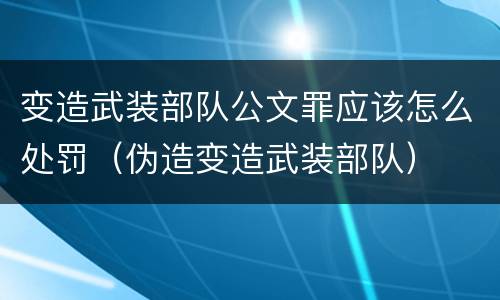 变造武装部队公文罪应该怎么处罚（伪造变造武装部队）