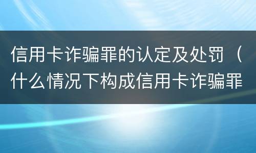 信用卡诈骗罪的认定及处罚（什么情况下构成信用卡诈骗罪）