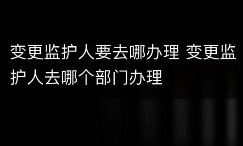 变更监护人要去哪办理 变更监护人去哪个部门办理