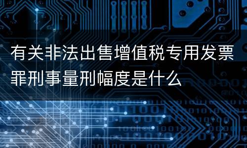 有关非法出售增值税专用发票罪刑事量刑幅度是什么
