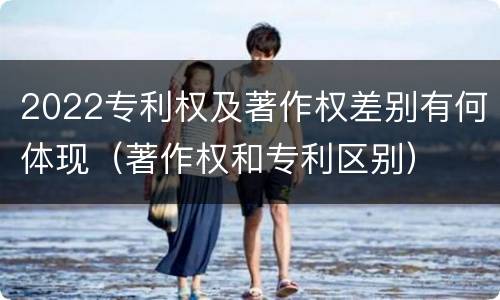 2022专利权及著作权差别有何体现（著作权和专利区别）