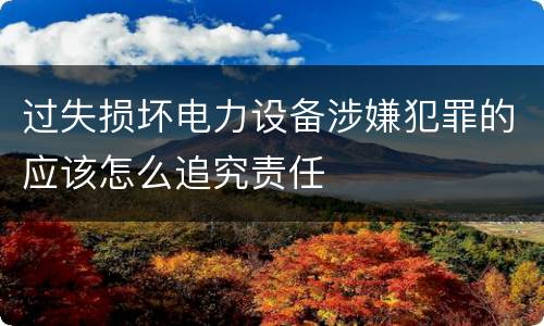 过失损坏电力设备涉嫌犯罪的应该怎么追究责任