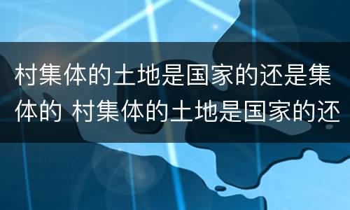 村集体的土地是国家的还是集体的 村集体的土地是国家的还是集体的土地