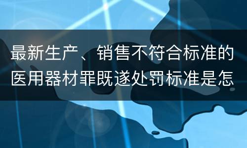 最新生产、销售不符合标准的医用器材罪既遂处罚标准是怎么样的