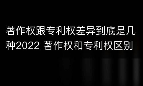 著作权跟专利权差异到底是几种2022 著作权和专利权区别