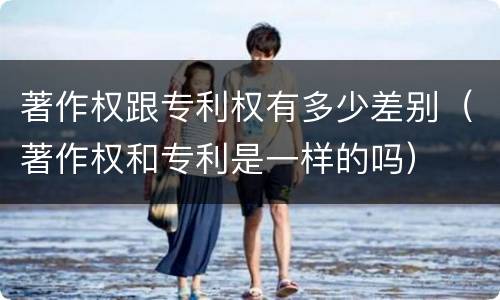 著作权跟专利权有多少差别（著作权和专利是一样的吗）